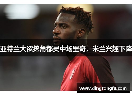 亚特兰大欲挖角都灵中场里奇，米兰兴趣下降